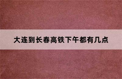 大连到长春高铁下午都有几点