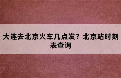 大连去北京火车几点发？北京站时刻表查询