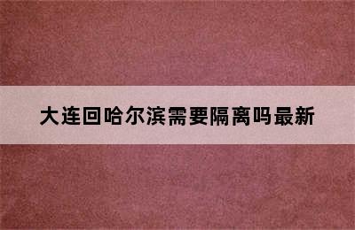 大连回哈尔滨需要隔离吗最新