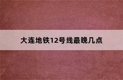 大连地铁12号线最晚几点