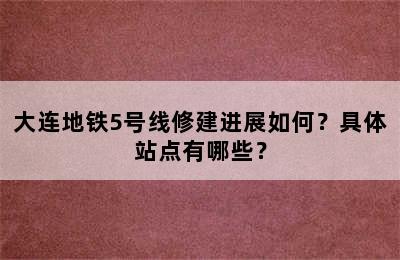 大连地铁5号线修建进展如何？具体站点有哪些？