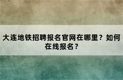 大连地铁招聘报名官网在哪里？如何在线报名？