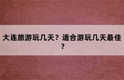 大连旅游玩几天？适合游玩几天最佳？