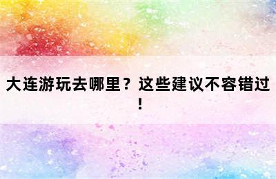 大连游玩去哪里？这些建议不容错过！