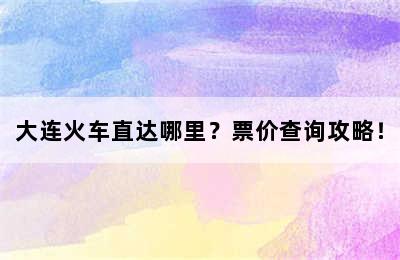 大连火车直达哪里？票价查询攻略！