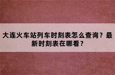 大连火车站列车时刻表怎么查询？最新时刻表在哪看？