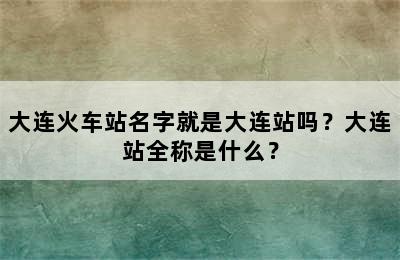 大连火车站名字就是大连站吗？大连站全称是什么？