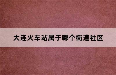 大连火车站属于哪个街道社区