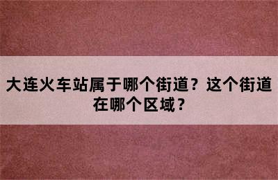 大连火车站属于哪个街道？这个街道在哪个区域？