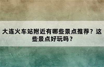 大连火车站附近有哪些景点推荐？这些景点好玩吗？