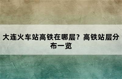 大连火车站高铁在哪层？高铁站层分布一览