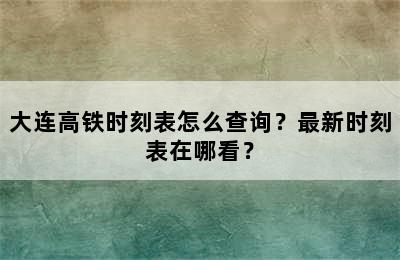 大连高铁时刻表怎么查询？最新时刻表在哪看？