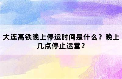 大连高铁晚上停运时间是什么？晚上几点停止运营？