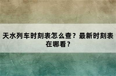 天水列车时刻表怎么查？最新时刻表在哪看？