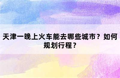 天津一晚上火车能去哪些城市？如何规划行程？