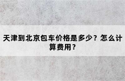 天津到北京包车价格是多少？怎么计算费用？