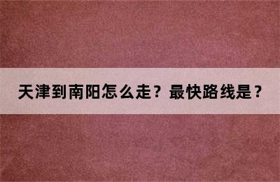 天津到南阳怎么走？最快路线是？