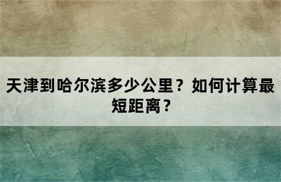 天津到哈尔滨多少公里？如何计算最短距离？