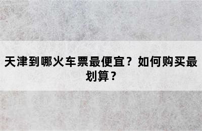 天津到哪火车票最便宜？如何购买最划算？