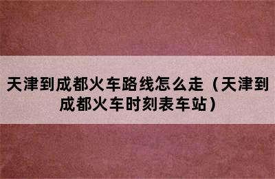 天津到成都火车路线怎么走（天津到成都火车时刻表车站）