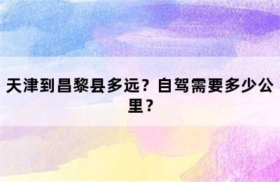 天津到昌黎县多远？自驾需要多少公里？