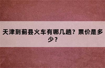 天津到蓟县火车有哪几趟？票价是多少？