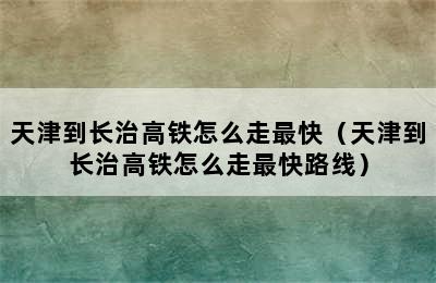 天津到长治高铁怎么走最快（天津到长治高铁怎么走最快路线）