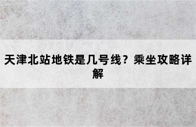 天津北站地铁是几号线？乘坐攻略详解