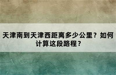 天津南到天津西距离多少公里？如何计算这段路程？