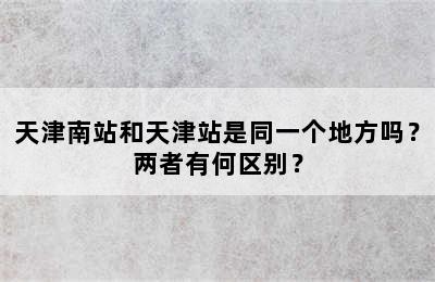 天津南站和天津站是同一个地方吗？两者有何区别？