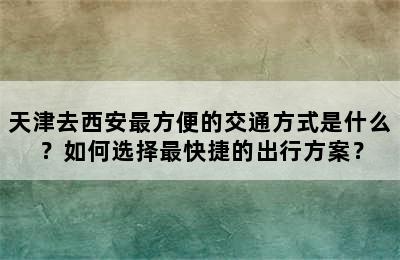 天津去西安最方便的交通方式是什么？如何选择最快捷的出行方案？