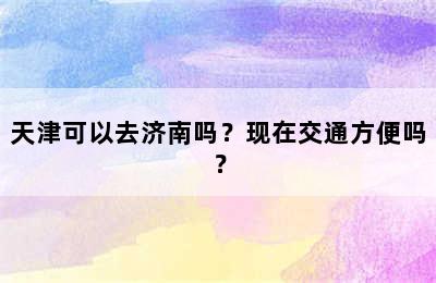 天津可以去济南吗？现在交通方便吗？