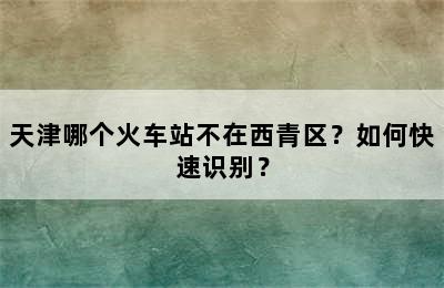 天津哪个火车站不在西青区？如何快速识别？