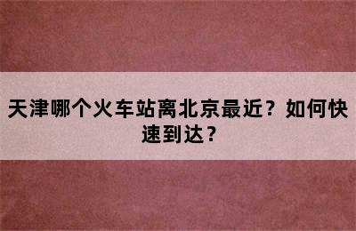 天津哪个火车站离北京最近？如何快速到达？