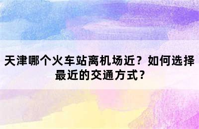 天津哪个火车站离机场近？如何选择最近的交通方式？