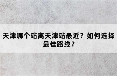 天津哪个站离天津站最近？如何选择最佳路线？