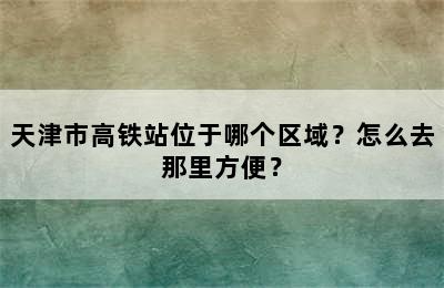 天津市高铁站位于哪个区域？怎么去那里方便？