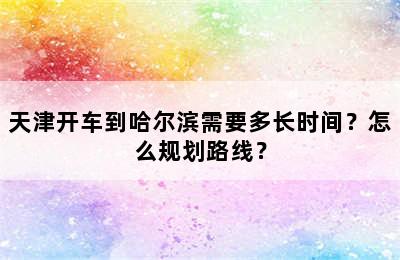 天津开车到哈尔滨需要多长时间？怎么规划路线？