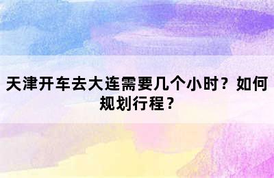 天津开车去大连需要几个小时？如何规划行程？