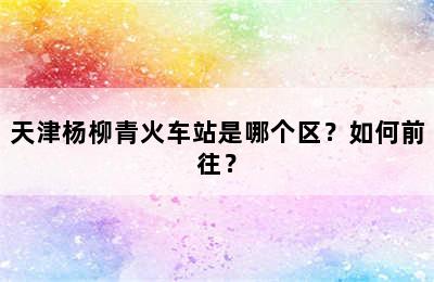 天津杨柳青火车站是哪个区？如何前往？