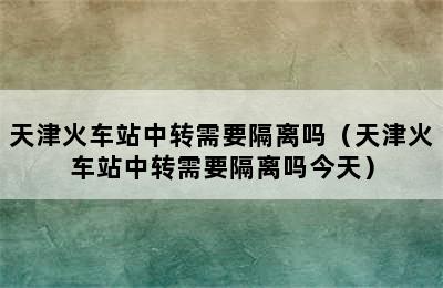 天津火车站中转需要隔离吗（天津火车站中转需要隔离吗今天）