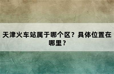 天津火车站属于哪个区？具体位置在哪里？