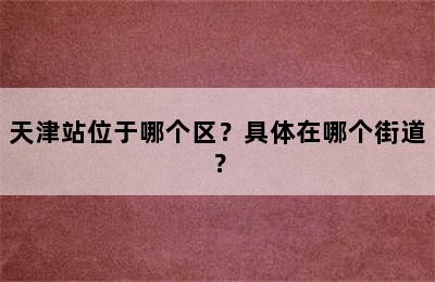 天津站位于哪个区？具体在哪个街道？