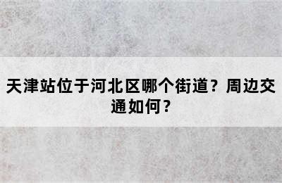 天津站位于河北区哪个街道？周边交通如何？