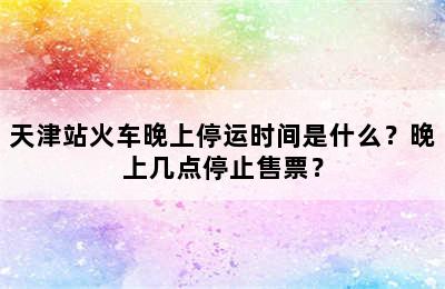 天津站火车晚上停运时间是什么？晚上几点停止售票？