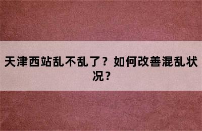 天津西站乱不乱了？如何改善混乱状况？