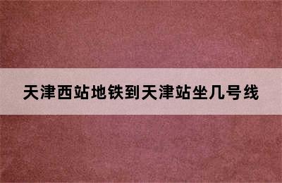 天津西站地铁到天津站坐几号线