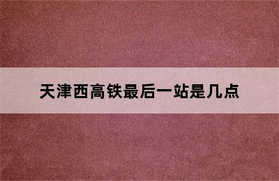 天津西高铁最后一站是几点