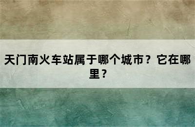 天门南火车站属于哪个城市？它在哪里？