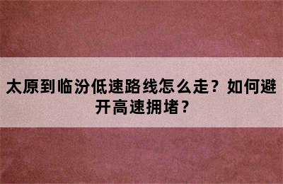 太原到临汾低速路线怎么走？如何避开高速拥堵？